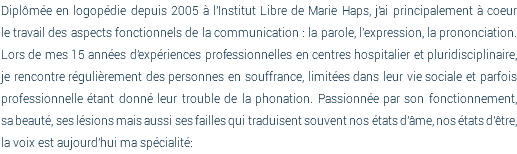 Diplômée en logopédie depuis 2005 à l'Institut Libre de Marie Haps, j'ai principalement à coeur  le travail des aspects fonctionnels de la communication : la parole, l'expression, la prononciation.  Lors de mes 15 années d'expériences professionnelles en centres hospitalier et pluridisciplinaire,  je rencontre régulièrement des personnes en souffrance, limitées dans leur vie sociale et parfois professionnelle étant donné leur trouble de la phonation. Passionnée par son fonctionnement,  sa beauté, ses lésions mais aussi ses failles qui traduisent souvent nos états d'âme, nos états d'être, la voix est aujourd'hui ma spécialité: