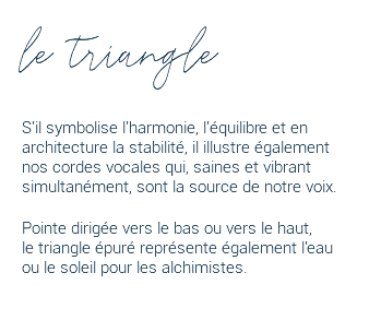 le triangle S'il symbolise l'harmonie, l'équilibre et en architecture la stabilité, il illustre également nos cordes vocales qui, saines et vibrant simultanément, sont la source de notre voix. Pointe dirigée vers le bas ou vers le haut,  le triangle épuré représente également l'eau  ou le soleil pour les alchimistes. 