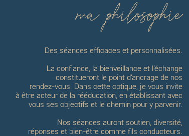 ma philosophie Des séances efficaces et personnalisées. La confiance, la bienveillance et l'échange  constitueront le point d'ancrage de nos  rendez-vous. Dans cette optique, je vous invite  à être acteur de la rééducation, en établissant avec vous ses objectifs et le chemin pour y parvenir. Nos séances auront soutien, diversité,  réponses et bien-être comme fils conducteurs.