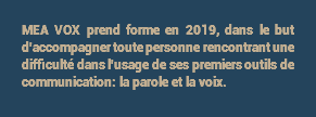 MEA VOX prend forme en 2019, dans le but d'accompagner toute personne rencontrant une difficulté dans l'usage de ses premiers outils de communication: la parole et la voix.