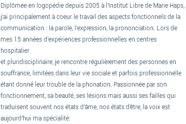 Diplômée en logopédie depuis 2005 à l'Institut Libre de Marie Haps, j'ai principalement à coeur le travail des aspects fonctionnels de la communication : la parole, l'expression, la prononciation. Lors de mes 15 années d'expériences professionnelles en centres hospitalier  et pluridisciplinaire, je rencontre régulièrement des personnes en souffrance, limitées dans leur vie sociale et parfois professionnelle étant donné leur trouble de la phonation. Passionnée par son fonctionnement, sa beauté, ses lésions mais aussi ses failles qui traduisent souvent nos états d'âme, nos états d'être, la voix est aujourd'hui ma spécialité: