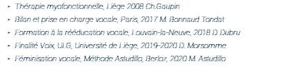 Thérapie myofonctionnelle, Liège 2008 Ch.Gaupin Bilan et prise en charge vocale, Paris, 2017 M. Bonnaud Tondat Formation à la rééducation vocale, Louvain-la-Neuve, 2018 D. Dubru Finalité Voix, ULG, Université de Liège, 2019-2020 D. Morsomme Féminisation vocale, Méthode Astudillo, Berloz, 2020 M. Astudillo