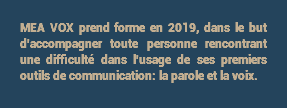 MEA VOX prend forme en 2019, dans le but d'accompagner toute personne rencontrant une difficulté dans l'usage de ses premiers outils de communication: la parole et la voix.